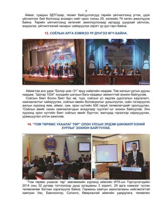 7
Аймаг, сумдын ЗДТГазар, төсөвт байгууллагууд төрийн үйлчилгээнд угтах, үдэх
үйлчилгээг бий болгоход анхаарч нийт орон тооны 29, ээлжийн 74 хөтөч ажиллуулж
байна. Төрийн үйлчилгээнд хөтөчийг ажиллуулснаар иргэдэд шуурхай үйлчлэх,
мэдээлэх, үйлчилгээний чанарыг сайжруулах зэрэгт үр дүн гарч байна.
13. СОЁЛЫН АРГА ХЭМЖЭЭ ҮР ДҮНГЭЭ ӨГЧ БАЙНА.
Аймагтаа анх удаа “Болор цом -31” яруу найргийн наадам, Төв халхын уртын дууны
наадам, “Шатар 1024” хүүхдийн шатрын бага наадмыг амжилттай зохион байгуулав.
Соѐлын биет болон биет бус өв, түүх, соѐлын үл хөдлөх дурсгалын хадгалалт,
хамгаалалтыг сайжруулах, соѐлын өвийн боловсролыг дээшлүүлэх, соѐн гэгээрүүлэх
ажлын хүрээнд яам, аймаг, сум, орон нутгийн 500 гаруй төлөөлөгчдийг оролцуулан,
“Соѐлын өвийг сахин хамгаалагчдын анхдугаар чуулган”-ыг зохион байгуулав. Энэ
хүрээнд орон нутгийн биет соѐлын өвийг бүртгэн, малчдад гэрээгээр хариуцуулан,
урамшуулал олгон ажиллав.
14. “ТОМ ТӨРӨӨС УХААЛАГ ТӨР” ОЛОН УЛСЫН ЭРДЭМ ШИНЖИЛГЭЭНИЙ
ХУРЛЫГ ЗОХИОН БАЙГУУЛАВ.
“Том төрөөс ухаалаг төр” зөвлөмжийн хүрээнд аймгийн ИТХ-ын Тэргүүлэгчдийн
2014 оны 32 дугаар тогтоолоор дунд хугацааны 3 зорилт, 29 арга хэмжээг тусган
төлөвлөгөөг батлан хэрэгжүүлж байна. Германы хамтын ажиллагааны нийгэмлэгтэй
хамтран Увс, Баянхонгор, Сэлэнгэ, Өвөрхангай аймгийн удирдлага, төлөөлөл
 