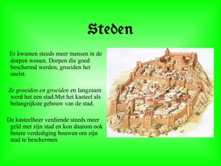 Steden
Er kwamen steeds meer mensen in de
dorpen wonen. Dorpen die goed
beschermd werden, groeiden het
snelst.
Ze groeiden en groeiden en langzaam
werd het een stad.Met het kasteel als
belangrijkste gebouw van de stad.
De kasteelheer verdiende steeds meer
geld met zijn stad en kon daarom ook
betere verdediging bouwen om zijn
stad te beschermen.
 