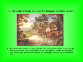 Steeds worden er huizen bijgebouwd en langzaam ontstaat er een dorp.
• De eerste huizen werden van hout gemaakt. Hout vind je overal, en het is makkelijk te
bewerken. Pas veel later werden er huizen van steen gemaakt. Omdat er voor een huis
veel hout nodig is bouwden ze de huizen ook op een plek waar genoeg hout te kappen
was.
 