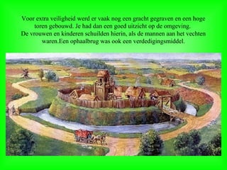 Voor extra veiligheid werd er vaak nog een gracht gegraven en een hoge
toren gebouwd. Je had dan een goed uitzicht op de omgeving.
De vrouwen en kinderen schuilden hierin, als de mannen aan het vechten
waren.Een ophaalbrug was ook een verdedigingsmiddel.
 