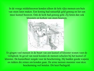 In de vroege middeleeuwen konden alleen de hele rijke mensen een huis
van steen laten maken. Een koning had natuurlijk geld genoeg en liet een
mooi kasteel bouwen. Ook de kerk had genoeg geld. Zij lieten dan ook
kloosters en kerken van steen bouwen.
Er gingen veel mensen in de buurt van een kasteel of klooster wonen voor de
veiligheid. In geval van nood konden de mensen schuilen bij het kasteel of
klooster. De kasteelheer zorgde voor de bescherming, Hij hadden goede wapens
en ridders die ermee om konden gaan. De arme mensen moesten voor deze
bescherming wel betalen. Dit heet Pachtgeld.
 