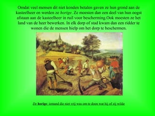 Omdat veel mensen dit niet konden betalen gaven ze hun grond aan de
kasteelheer en werden ze horige. Ze moesten dan een deel van hun oogst
afstaan aan de kasteelheer in ruil voor bescherming.Ook moesten ze het
land van de heer bewerken. In elk dorp of stad kwam dan een ridder te
wonen die de mensen hielp om het dorp te beschermen.
De horige: iemand die niet vrij was om te doen wat hij of zij wilde
 