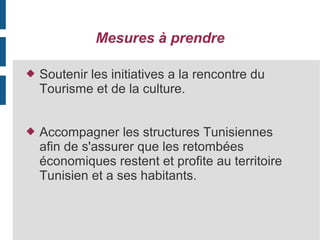 Mesures à prendre


Soutenir les initiatives a la rencontre du
Tourisme et de la culture.



Accompagner les structures Tunisiennes
afin de s'assurer que les retombées
économiques restent et profite au territoire
Tunisien et a ses habitants.

 