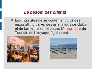 Le besoin des clients


Les Touristes ne se contentent plus des
repas all inclusive, des animations de clubs
et du farniente sur la plage. L'imaginaire du
Touriste doit voyager également.

 