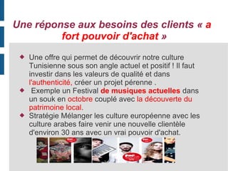 Une réponse aux besoins des clients « a
fort pouvoir d'achat »






Une offre qui permet de découvrir notre culture
Tunisienne sous son angle actuel et positif ! Il faut
investir dans les valeurs de qualité et dans
l'authenticité, créer un projet pérenne .
Exemple un Festival de musiques actuelles dans
un souk en octobre couplé avec la découverte du
patrimoine local.
Stratégie Mélanger les culture européenne avec les
culture arabes faire venir une nouvelle clientèle
d'environ 30 ans avec un vrai pouvoir d'achat.

 