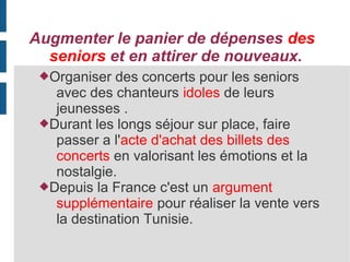 Augmenter le panier de dépenses des
seniors et en attirer de nouveaux.
Organiser

des concerts pour les seniors
avec des chanteurs idoles de leurs
jeunesses .
Durant les longs séjour sur place, faire
passer a l'acte d'achat des billets des
concerts en valorisant les émotions et la
nostalgie.
Depuis la France c'est un argument
supplémentaire pour réaliser la vente vers
la destination Tunisie.

 