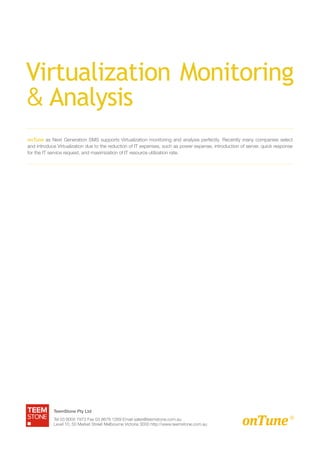 Virtualization Monitoring
& Analysis
onTune as Next Generation SMS supports Virtualization monitoring and analysis perfectly. Recently many companies select
and introduce Virtualization due to the reduction of IT expenses, such as power expense, introduction of server, quick response
for the IT service request, and maximization of IT resource utilization rate.




            TeemStone Pty Ltd
            Tel 03 9005 7973 Fax 03 8678 1269 Email sales@teemstone.com.au
            Level 10, 50 Market Street Melbourne Victoria 3000 http://www.teemstone.com.au
 