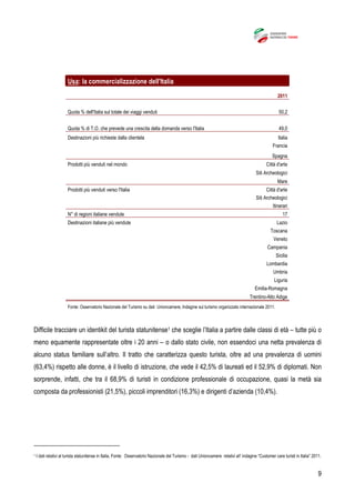 9
Usa: la commercializzazione dell'Italia
2011
Quota % dell'Italia sul totale dei viaggi venduti 50,2
Quota % di T.O. che prevede una crescita della domanda verso l'Italia 49,0
Destinazioni più richieste dalla clientela Italia
Francia
Spagna
Prodotti più venduti nel mondo Città d'arte
Siti Archeologici
Mare
Prodotti più venduti verso l'Italia Città d'arte
Siti Archeologici
Itinerari
N° di regioni italiane vendute 17
Destinazioni italiane più vendute Lazio
Toscana
Veneto
Campania
Sicilia
Lombardia
Umbria
Liguria
Emilia-Romagna
Trentino-Alto Adige
Fonte: Osservatorio Nazionale del Turismo su dati Unioncamere, Indagine sul turismo organizzato internazionale 2011.
Difficile tracciare un identikit del turista statunitense1 che sceglie l’Italia a partire dalle classi di età – tutte più o
meno equamente rappresentate oltre i 20 anni – o dallo stato civile, non essendoci una netta prevalenza di
alcuno status familiare sull’altro. Il tratto che caratterizza questo turista, oltre ad una prevalenza di uomini
(63,4%) rispetto alle donne, è il livello di istruzione, che vede il 42,5% di laureati ed il 52,9% di diplomati. Non
sorprende, infatti, che tra il 68,9% di turisti in condizione professionale di occupazione, quasi la metà sia
composta da professionisti (21,5%), piccoli imprenditori (16,3%) e dirigenti d’azienda (10,4%).
1 I dati relativi al turista statunitense in Italia, Fonte: Osservatorio Nazionale del Turismo - dati Unioncamere relativi all’ indagine “Customer care turisti in Italia” 2011.
 