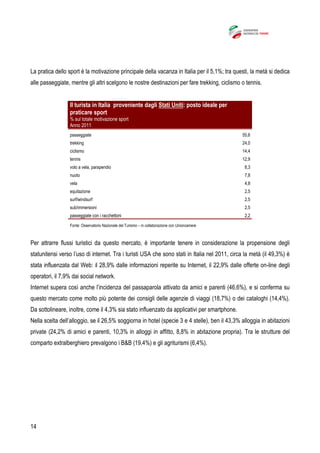 14
La pratica dello sport è la motivazione principale della vacanza in Italia per il 5,1%; tra questi, la metà si dedica
alle passeggiate, mentre gli altri scelgono le nostre destinazioni per fare trekking, ciclismo o tennis.
Il turista in Italia proveniente dagli Stati Uniti: posto ideale per
praticare sport
% sul totale motivazione sport
Anno 2011
passeggiate 55,6
trekking 24,0
ciclismo 14,4
tennis 12,9
volo a vela, parapendio 8,3
nuoto 7,8
vela 4,8
equitazione 2,5
surf/windsurf 2,5
sub/immersioni 2,5
passeggiate con i racchettoni 2,2
Fonte: Osservatorio Nazionale del Turismo – in collaborazione con Unioncamere
Per attrarre flussi turistici da questo mercato, è importante tenere in considerazione la propensione degli
statunitensi verso l’uso di internet. Tra i turisti USA che sono stati in Italia nel 2011, circa la metà (il 49,3%) è
stata influenzata dal Web: il 28,9% dalle informazioni reperite su Internet, il 22,9% dalle offerte on-line degli
operatori, il 7,9% dai social network.
Internet supera così anche l’incidenza del passaparola attivato da amici e parenti (46,6%), e si conferma su
questo mercato come molto più potente dei consigli delle agenzie di viaggi (18,7%) o dei cataloghi (14,4%).
Da sottolineare, inoltre, come il 4,3% sia stato influenzato da applicativi per smartphone.
Nella scelta dell’alloggio, se il 26,5% soggiorna in hotel (specie 3 e 4 stelle), ben il 43,3% alloggia in abitazioni
private (24,2% di amici e parenti, 10,3% in alloggi in affitto, 8,8% in abitazione propria). Tra le strutture del
comparto extralberghiero prevalgono i B&B (19,4%) e gli agriturismi (6,4%).
 