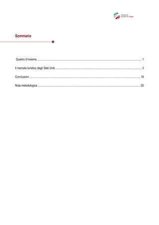 Sommario
Quadro d’insieme.............................................................................................................................................. 1
Il mercato turistico degli Stati Uniti ..................................................................................................................... 3
Conclusioni....................................................................................................................................................... 18
Nota metodologica ........................................................................................................................................... 20
 