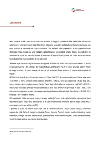18
Conclusioni
Nella presente scheda mercato si analizzano abitudini di viaggio e preferenze nelle scelte delle destinazioni
italiane per i turisti provenienti dagli Stati Uniti, attraverso un quadro dettagliato dei target di domanda, dei
gusti, abitudini e necessità dei turisti-consumatori. Tali elementi sono propedeutici a una programmazione
strategica mirata, basata su una maggiore specializzazione dei prodotti turistici italiani, con l’obiettivo di
aumentare le quote sul mercato tedesco e potenziare il tasso di fidelizzazione dei turisti, anche attraverso
l’individuazione di nuovi prodotti o di mix di prodotti.
Sebbene la propensione degli statunitensi a viaggiare al di fuori dei confini nazionali non sia elevata in termini
percentuali (appena il 3% sul totale dei viaggi effettuati), gli Stati Uniti nel 2010 hanno generato oltre 60 milioni
di viaggi all’estero. Si tratta, dunque, di uno dei più importanti Paesi emissori di turismo internazionale al
mondo.
Gli Stati Uniti sono il secondo mercato estero per l’Italia. Nel 2010, le presenze nel nostro Paese sono state
10,8 milioni (il 6,5% sul totale delle presenze straniere). Tuttavia, come già accennato, i flussi dagli USA
hanno risentito, più di quelli provenienti da altri Paesi, degli effetti della crisi economica: tra il 2005 e il 2010 è
stao l’unico tra i nostri principali mercati dell’Italia ad aver visto diminuire le presenze in Italia (-4,9%). Tale
dato si accompagna ad un calo complessivo dei viaggi all’estero effettuati dagli statunitensi tra il 2006 (63,6
milioni) e il 2010 (circa 60 milioni).
Ciò nonostante, l’Italia non perde posizioni e resta salda al 4°posto tra le mete turistiche internazionali degli
statunitensi (con il 3%)2, terza destinazione al di fuori del continente americano dopo il Regno Unito (4%) e
quasi a pari merito con la Francia (3%).
Il prodotto di punta per attrarre flussi dagli USA è il turismo culturale. I flussi turistici, tuttavia, si fermano
spesso alle città d’arte di maggiore notorietà (Roma, Venezia, Firenze), mentre quelle di piccole e medie
dimensioni, i borghi e le altre mete culturali, potenzialmente molto interessanti per il turista-tipo statunitense,
vengono visitate solo da una nicchia di consumatori.
2 Fonte: Office for Travel and Tourism, 2010
 