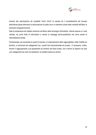19
Accanto alla valorizzazione dei cosiddetti “centri minori” la crescita ed il consolidamento del mercato
statunitense passa attraverso la valorizzazione di quello che è un elemento chiave della notorietà dell’Italia, le
produzioni enogastronomiche.
Data la propensione dei cittadini americani all’utilizzo delle tecnologie informatiche, internet assume un ruolo
centrale, sia come fonte di informazioni e veicolo di messaggi promo-pubblicitari che come canale di
intermediazione diretta.
Fondamentale, per aumentare le quote di mercato, è il potenziamento della raggiungibilità e della mobilità sul
territorio, a cominciare dai collegamenti con i grandi hub intercontinentali ed europei. È necessario, inoltre,
favorire il raggiungimento e gli spostamenti sul territorio dei flussi turistici, sia in termini di risparmi nei costi
(con collegamenti low cost) che facilitando la mobilità turistica sui territori.
 