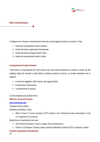 20
Nota metodologica
L’indagine mira a rilevare i comportamenti turistici dei mercati oggetto di studio e si articola in 4 fasi:
1. Analisi dei comportamenti turistici all’estero
2. Analisi del turismo organizzato internazionale
3. Analisi del peso dei singoli mercati in Italia
4. Analisi dei comportamenti turistici in Italia
I comportamenti turistici all’estero
I dati relativi ai comportamenti dei turisti stranieri sono stati reperite attraverso la raccolta e l’analisi dei dati
pubblicati dagli enti nazionali e dagli istituti di statistica preposti al turismo. Le variabili analizzate sono le
seguenti:
• il numero di viaggiatori, delle vacanze, dei viaggi all’estero
• le destinazioni internazionali,
• i comportamenti di vacanza
La fonte analizzata per gli Stati Uniti è:
Office for Travel and Tourism
www.tinet.ita.doc.gov
Tipologia di ente: pubblico
Statistiche sull’offerta e i flussi
• Office of travel & Tourism industries (OTTI) located in the "international trade administration of the
U.S. department of commerce
Statistiche sui comportamenti dei turisti
• 2010 Outbound Analysis: numero di viaggi, Paesi di destinazione
• Profile of U.S Resident Travelers visiting overseas destinations-Outbound 2010: motivazioni, attività
Il turismo organizzato internazionale
 