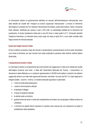 21
Le informazioni relative al posizionamento dell’Italia sul mercato dell’intermediazione internazionale, sono
state estratte dai risultati dell’ “Indagine sul turismo organizzato internazionale”. L’universo di riferimento
dell’indagine è composto dai Tour Operator internazionali che trattano, quale meta turistica, l’Italia. Il campione
finale utilizzato, stratificato per nazione, è pari a 575 unità. La metodologia adottata per la rilevazione del
questionario, di durata complessiva media pari a circa 20 minuti, è stata quella C.A.T.I. (Computer Assisted
Telephone Interviews). Le interviste hanno avuto luogo nel mese di aprile 2011 e sono state condotte nelle
lingue correnti nei mercati analizzati.
Il peso dei singoli mercati in Italia
Al fine di definire conoscere il peso dei mercati e comprenderne il posizionamento al fine di poter intercettare
nuovi flussi di domanda, per ogni mercato sono state analizzate le presenze nelle strutture ricettive Italiane
(fonte Istat).
I comportamenti turistici in Italia
Le informazioni relative ai comportamenti dei turisti stranieri che soggiornano in Italia sono estratte dai risultati
dell’indagine Customer care turisti in Italia dell’ Osservatorio Nazionale del Turismo – Unioncamere. La
rilevazione è stata effettuata su un campione rappresentativo di 28.000 turisti (italiani e stranieri) che abbiano
soggiornato almeno una notte nella regione dell’intervista, intervistati nel corso del 2011 in 3 step stagionali di
indagine (estate – autunno - inverno). Le variabili analizzate riguardano in particolare:
• i motivi di scelta della destinazione
• i canali di comunicazione utilizzati
• la tipologia di alloggio
• il mezzo di trasporto utilizzato
• le attività svolte sul territorio
• giudizio fornito dai turisti in merito alle caratteristiche ed ai fattori che compongono l’offerta turistica nel
complesso
• il confronto tra aspetti ritenuti importanti e il giudizio sulla vacanza per una valutazione sul grado di
soddisfazione delle aspettative
 