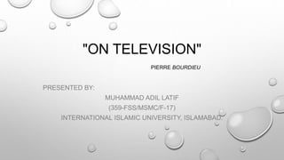 "ON TELEVISION"
PIERRE BOURDIEU
PRESENTED BY:
MUHAMMAD ADIL LATIF
(359-FSS/MSMC/F-17)
INTERNATIONAL ISLAMIC UNIVERSITY, ISLAMABAD.
 