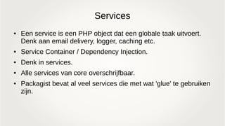 Services
● Een service is een PHP object dat een globale taak uitvoert.
Denk aan email delivery, logger, caching etc.
● Service Container / Dependency Injection.
● Denk in services.
● Alle services van core overschrijfbaar.
● Packagist bevat al veel services die met wat 'glue' te gebruiken
zijn.
 