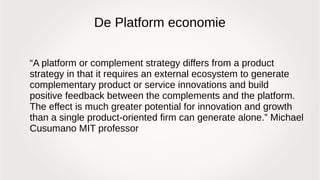 De Platform economie
“A platform or complement strategy differs from a product
strategy in that it requires an external ecosystem to generate
complementary product or service innovations and build
positive feedback between the complements and the platform.
The effect is much greater potential for innovation and growth
than a single product-oriented firm can generate alone.” Michael
Cusumano MIT professor
 