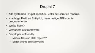 Drupal 7
● Alle systemen Drupal specifiek. Zelfs de Libraries module.
● Krachtige Field en Entity UI, maar lastige API's om te
programmeren.
● Welke hook?
● Verouderd als framework.
● Developer unfriendly
– Module files van 5000 regels?!?
– Editor slechte auto aanvulling
 