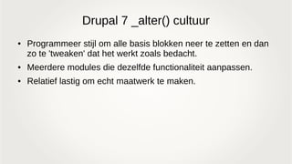 Drupal 7 _alter() cultuur
● Programmeer stijl om alle basis blokken neer te zetten en dan
zo te 'tweaken' dat het werkt zoals bedacht.
● Meerdere modules die dezelfde functionaliteit aanpassen.
● Relatief lastig om echt maatwerk te maken.
 
