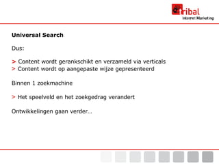 Universal Search Dus: >   Content wordt gerankschikt en verzameld via verticals >   Content wordt op aangepaste wijze gepresenteerd Binnen 1 zoekmachine >   Het speelveld en het zoekgedrag verandert Ontwikkelingen gaan verder… 