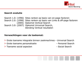 Search evolutie Search 1.0: (1996)  Sites ranken op basis van on-page factoren Search 2.0: (1998)  Sites ranken op basis van Links & off-page factoren   (2005)  Opkomst Vertical Search Search 3.0: (2007)  Opkomst Universal Search,   blending Vertical resultaten Verwachtingen voor de toekomst: >  Grote toename integratie binnen zoekmachines - Universal Search >  Grote toename personalisatie    - Personal Search >  Toename social aspecten    - Social Search 