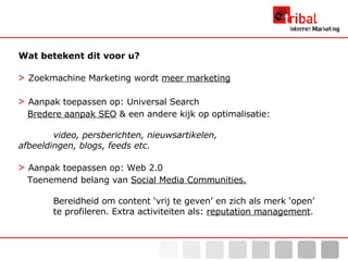 Wat betekent dit voor u? >   Zoekmachine Marketing wordt  meer marketing >   Aanpak toepassen op: Universal Search   Bredere aanpak SEO  & een andere kijk op optimalisatie:  video, persberichten, nieuwsartikelen,  afbeeldingen, blogs, feeds etc. >   Aanpak toepassen op: Web 2.0 Toenemend belang van  Social Media Communities.   Bereidheid om content ‘vrij te geven’ en zich als merk ‘open’  te profileren. Extra activiteiten als:  reputation management . 