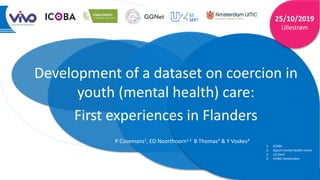 1
|
Development of a dataset on coercion in
youth (mental health) care:
First experiences in Flanders
25/10/2019
Lillestrøm
P Cosemans1, EO Noorthoorn1,2 B Thomas3 & Y Voskes4
1. ICOBA
2. Ggnet mental health centre
3. UZ Gent
4. VUMC Amsterdam
 