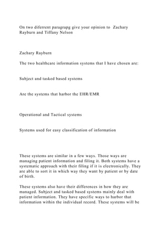On two diferrent paragrapg give your opinion to Zachary
Rayburn and Tiffany Nelson
Zachary Rayburn
The two healthcare information systems that I have chosen are:
Subject and tasked based systems
Are the systems that harbor the EHR/EMR
Operational and Tactical systems
Systems used for easy classification of information
These systems are similar in a few ways. Those ways are
managing patient information and filing it. Both systems have a
systematic approach with their filing if it is electronically. They
are able to sort it in which way they want by patient or by date
of birth.
These systems also have their differences in how they are
managed. Subject and tasked based systems mainly deal with
patient information. They have specific ways to harbor that
information within the individual record. These systems will be
 