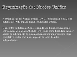 A Organização das Nações Unidas (ONU) foi fundada no dia 24 de outubro de 1945, em São Francisco, Estados Unidos.  O encontro intitulado de Conferência de São Francisco, realizado entre os dias 25 e 26 de Abril de 1945, tinha como finalidade debater acerca da substituição da Liga das Nações por um organismo mais completo e contar com a participação de todos Estados independentes. 