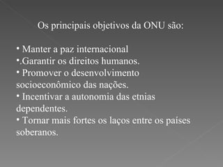 Os principais objetivos da ONU são: Manter a paz internacional .Garantir os direitos humanos. Promover o desenvolvimento  socioeconômico das nações. Incentivar a autonomia das etnias dependentes. Tornar mais fortes os laços entre os países soberanos.  