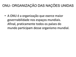 ONU- ORGANIZAÇÃO DAS NAÇÕES UNIDASA ONU é a organização que exerce maior governabilidade nos espaços mundiais. Afinal, praticamente todos os países do mundo participam desse organismo mundial.