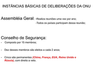 INSTÂNCIAS BÁSICAS DE DELIBERAÇÕES DA ONUAssembléia Geral: -Realiza reuniões uma vez por ano;                                                 -Todos os países participam dessa reunião;Conselho de Segurança: -    Composto por 15 membros;Dez desses membros são eleitos a cada 2 anos;