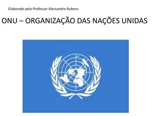 ONU – ORGANIZAÇÃO DAS NAÇÕES UNIDAS Elaborado pelo Professor Alessandro Rubens 