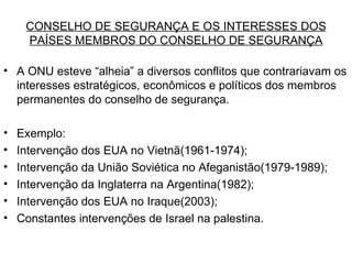 CONSELHO DE SEGURANÇA E OS INTERESSES DOS PAÍSES MEMBROS DO CONSELHO DE SEGURANÇA A ONU esteve “alheia” a diversos conflitos que contrariavam os interesses estratégicos, econômicos e políticos dos membros permanentes do conselho de segurança. Exemplo: Intervenção dos EUA no Vietnã(1961-1974); Intervenção da União Soviética no Afeganistão(1979-1989); Intervenção da Inglaterra na Argentina(1982); Intervenção dos EUA no Iraque(2003); Constantes intervenções de Israel na palestina. 