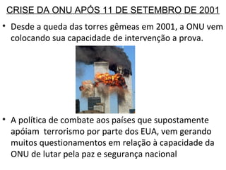 CRISE DA ONU APÓS 11 DE SETEMBRO DE 2001 Desde a queda das torres gêmeas em 2001, a ONU vem colocando sua capacidade de intervenção a prova. A política de combate aos países que supostamente apóiam  terrorismo por parte dos EUA, vem gerando muitos questionamentos em relação à capacidade da ONU de lutar pela paz e segurança nacional 