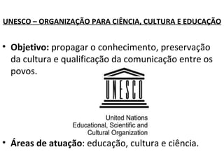 UNESCO – ORGANIZAÇÃO PARA CIÊNCIA, CULTURA E EDUCAÇÃO Objetivo:  propagar o conhecimento, preservação da cultura e qualificação da comunicação entre os povos. Áreas de atuação : educação, cultura e ciência. 