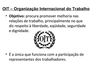 OIT – Organização Internacional do Trabalho Objetivo:  procura promover melhoria nas relações de trabalho, principalmente no que diz respeito à liberdade, eqüidade, seguridade e dignidade. É a única que funciona com a participação de representantes dos trabalhadores. 