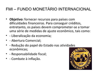 FMI – FUNDO MONETÁRIO INTERNACIONAL Objetivo:  fornecer recursos para países com dificuldades financeiras. Para conseguir créditos, entretanto, os países devem comprometer-se a tomar uma série de medidas de ajuste econômico, tais como: - Liberalização da economia; - Abertura Comercial; - Redução do papel do Estado nas atividades econômicas; - Responsabilidade fiscal; - Combate à inflação. 