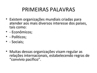 PRIMEIRAS PALAVRAS Existem organizações mundiais criadas para atender aos mais diversos interesse dos países, tais como: - Econômicos; - Políticos; - Sociais; Muitas dessas organizações visam regular as relações internacionais, estabelecendo regras de “convívio pacífico”. 