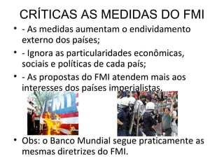 CRÍTICAS AS MEDIDAS DO FMI - As medidas aumentam o endividamento externo dos países; - Ignora as particularidades econômicas, sociais e políticas de cada país; - As propostas do FMI atendem mais aos interesses dos países imperialistas. Obs: o Banco Mundial segue praticamente as mesmas diretrizes do FMI. 