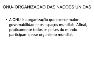 ONU- ORGANIZAÇÃO DAS NAÇÕES UNIDAS A ONU é a organização que exerce maior governabilidade nos espaços mundiais. Afinal, praticamente todos os países do mundo participam desse organismo mundial. 