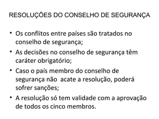 RESOLUÇÕES DO CONSELHO DE SEGURANÇA Os conflitos entre países são tratados no conselho de segurança; As decisões no conselho de segurança têm caráter obrigatório; Caso o país membro do conselho de segurança não  acate a resolução, poderá sofrer sanções; A resolução só tem validade com a aprovação de todos os cinco membros. 