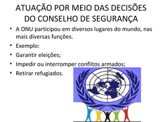 ATUAÇÃO POR MEIO DAS DECISÕES DO CONSELHO DE SEGURANÇA A ONU participou em diversos lugares do mundo, nas mais diversas funções. Exemplo: Garantir eleições; Impedir ou interromper conflitos armados; Retirar refugiados. 