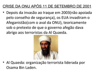 CRISE DA ONU APÓS 11 DE SETEMBRO DE 2001 Depois da invasão ao Iraque em 2003(não apoiada pelo conselho de segurança), os EUA invadiram o Afeganistão(com o aval da ONU), teoricamente sob o pretexto de que o governo afegão dava abrigo aos terroristas da Al Quaeda. Al Quaeda: organização terrorista liderada por Osama Bin Laden.  