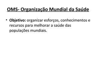 OMS- Organização Mundial da Saúde Objetivo:  organizar esforços, conhecimentos e recursos para melhorar a saúde das populações mundiais. 
