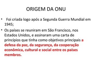 ORIGEM DA ONU Foi criada logo após a Segunda Guerra Mundial em 1945; Os países se reuniram em São Francisco, nos Estados Unidos, e assinaram uma carta de princípios que tinha como objetivos principais  a defesa da paz, da segurança, da cooperação econômica, cultural e social entre os países membros. 