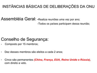 INSTÂNCIAS BÁSICAS DE DELIBERAÇÕES DA ONU Assembléia Geral :  - Realiza reuniões uma vez por ano; -Todos os países participam dessa reunião; Conselho de Segurança:  -  Composto por 15 membros; Dez desses membros são eleitos a cada 2 anos; Cinco são permanentes  (China, França, EUA, Reino Unido e Rússia),  com direito a veto. 