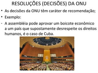 RESOLUÇÕES (DECISÕES) DA ONU As decisões da ONU têm caráter de recomendação; Exemplo: A assembléia pode aprovar um boicote econômico a um país que supostamente desrespeite os direitos humanos, é o caso de Cuba. 