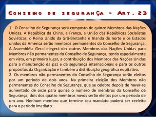 Conselho de segurança – Art. 23 1.  O Conselho de Segurança será composto de quinze Membros das Nações Unidas. A República da China, a França, a União das Repúblicas Socialistas Soviéticas, o Reino Unido da Grã-Bretanha e Irlanda do norte e os Estados unidos da América serão membros permanentes do Conselho de Segurança. A Assembléia Geral elegerá dez outros Membros das Nações Unidas para Membros não permanentes do Conselho de Segurança, tendo especialmente em vista, em primeiro lugar, a contribuição dos Membros das Nações Unidas para a manutenção da paz e da segurança internacionais e para os outros propósitos da Organização e também a distribuição geográfica equitativa. 2. Os membros não permanentes do Conselho de Segurança serão eleitos por um período de dois anos. Na primeira eleição dos Membros não permanentes do Conselho de Segurança, que se celebre depois de haver-se aumentado de onze para quinze o número de membros do Conselho de Segurança, dois dos quatro membros novos serão eleitos por um período de um ano. Nenhum membro que termine seu mandato poderá ser reeleito para o período imediato 