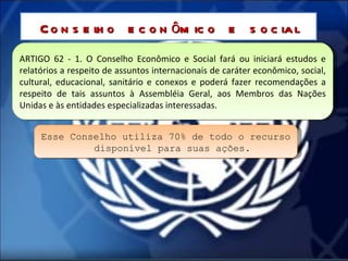 ARTIGO 62 - 1. O Conselho Econômico e Social fará ou iniciará estudos e relatórios a respeito de assuntos internacionais de caráter econômico, social, cultural, educacional, sanitário e conexos e poderá fazer recomendações a respeito de tais assuntos à Assembléia Geral, aos Membros das Nações Unidas e às entidades especializadas interessadas. Conselho econômico e social Esse Conselho utiliza 70% de todo o recurso disponível para suas ações. 